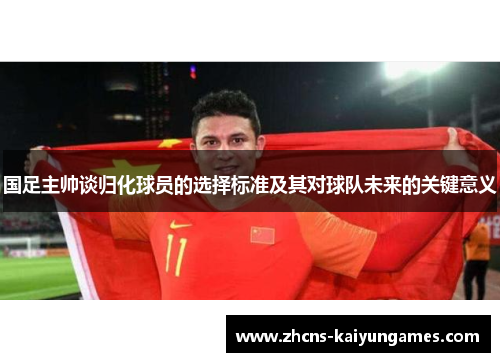 国足主帅谈归化球员的选择标准及其对球队未来的关键意义