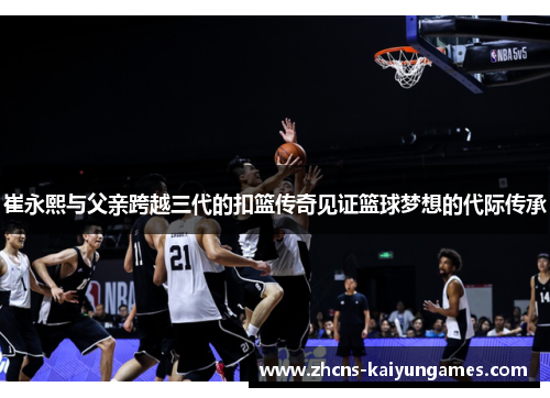 崔永熙与父亲跨越三代的扣篮传奇见证篮球梦想的代际传承