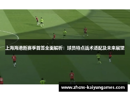 上海海港新赛季首签全面解析：球员特点战术适配及未来展望