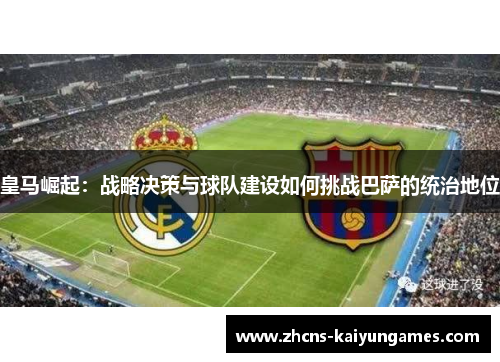 皇马崛起：战略决策与球队建设如何挑战巴萨的统治地位