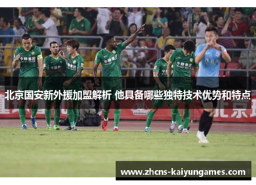 北京国安新外援加盟解析 他具备哪些独特技术优势和特点
