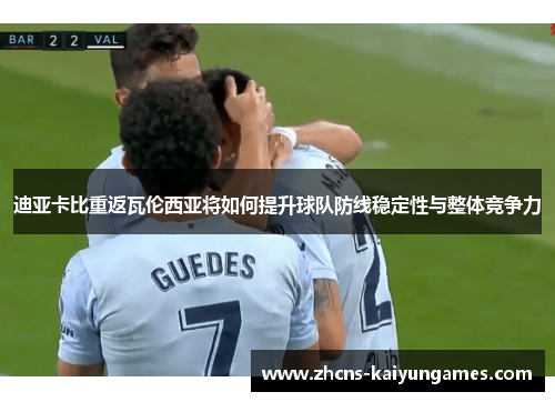 迪亚卡比重返瓦伦西亚将如何提升球队防线稳定性与整体竞争力 迪亚卡比重返瓦伦西亚将如何提升球队防线稳定性与整体竞争力