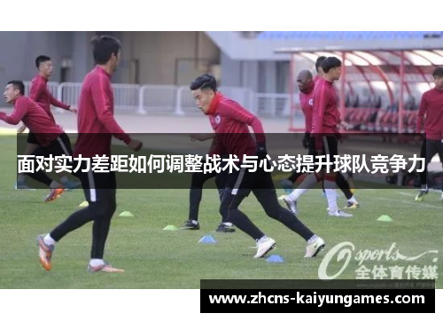 面对实力差距如何调整战术与心态提升球队竞争力 面对实力差距如何调整战术与心态提升球队竞争力