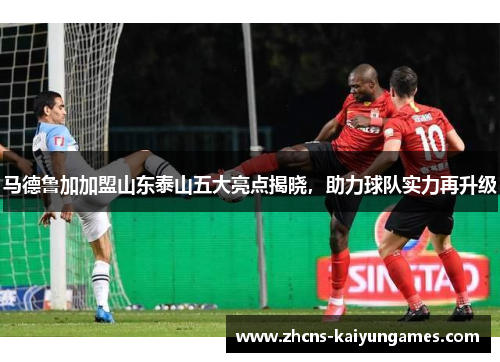 马德鲁加加盟山东泰山五大亮点揭晓，助力球队实力再升级