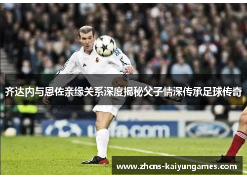 齐达内与恩佐亲缘关系深度揭秘父子情深传承足球传奇